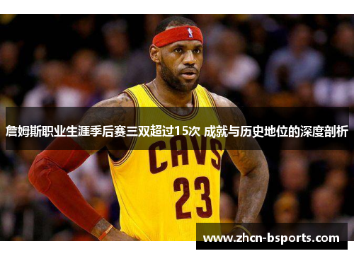 詹姆斯职业生涯季后赛三双超过15次 成就与历史地位的深度剖析