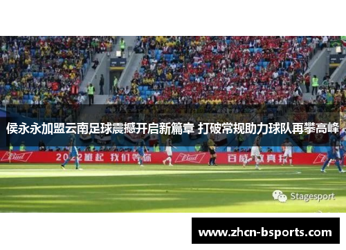 侯永永加盟云南足球震撼开启新篇章 打破常规助力球队再攀高峰