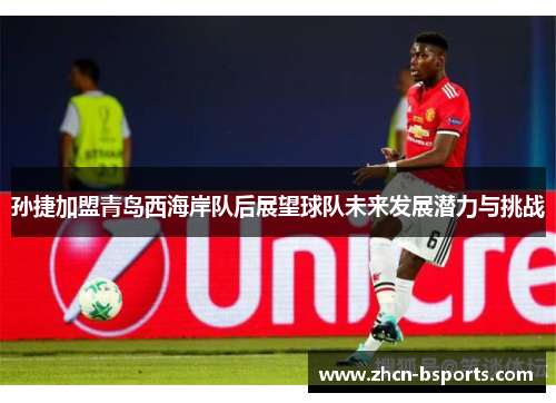 孙捷加盟青岛西海岸队后展望球队未来发展潜力与挑战