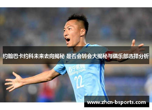 约翰巴卡约科未来去向揭秘 是否会转会大揭秘与俱乐部选择分析