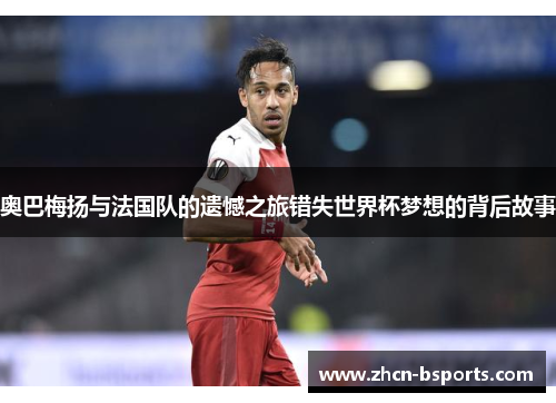 奥巴梅扬与法国队的遗憾之旅错失世界杯梦想的背后故事