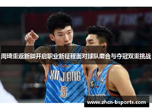 周琦重返新疆开启职业新征程面对球队磨合与夺冠双重挑战